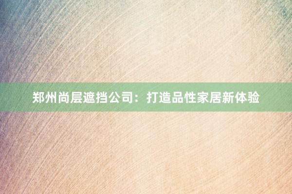 郑州尚层遮挡公司：打造品性家居新体验